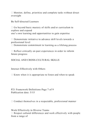 oversight
Be Self-directed Learners
explore and expand
one’s own learning and opportunities to gain expertise
professional level
g as a lifelong process
future progress
SOCIAL AND CROSS-CULTURAL SKILLS
Interact Effectively with Others
P21 Framework Definitions Page 7 of 9
Publication date: 5/15
Work Effectively in Diverse Teams
from a range of
 