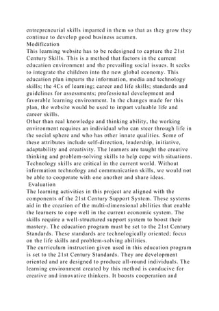 entrepreneurial skills imparted in them so that as they grow they
continue to develop good business acumen.
Modification
This learning website has to be redesigned to capture the 21st
Century Skills. This is a method that factors in the current
education environment and the prevailing social issues. It seeks
to integrate the children into the new global economy. This
education plan imparts the information, media and technology
skills; the 4Cs of learning; career and life skills; standards and
guidelines for assessments; professional development and
favorable learning environment. In the changes made for this
plan, the website would be used to impart valuable life and
career skills.
Other than real knowledge and thinking ability, the working
environment requires an individual who can steer through life in
the social sphere and who has other innate qualities. Some of
these attributes include self-direction, leadership, initiative,
adaptability and creativity. The learners are taught the creative
thinking and problem-solving skills to help cope with situations.
Technology skills are critical in the current world. Without
information technology and communication skills, we would not
be able to cooperate with one another and share ideas.
Evaluation
The learning activities in this project are aligned with the
components of the 21st Century Support System. These systems
aid in the creation of the multi-dimensional abilities that enable
the learners to cope well in the current economic system. The
skills require a well-structured support system to boost their
mastery. The education program must be set to the 21st Century
Standards. These standards are technologically oriented; focus
on the life skills and problem-solving abilities.
The curriculum instruction given used in this education program
is set to the 21st Century Standards. They are development
oriented and are designed to produce all-round individuals. The
learning environment created by this method is conducive for
creative and innovative thinkers. It boosts cooperation and
 