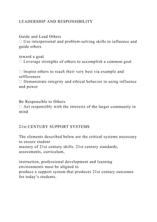 LEADERSHIP AND RESPONSIBILITY
Guide and Lead Others
-solving skills to influence and
guide others
toward a goal
hs of others to accomplish a common goal
selflessness
and power
Be Responsible to Others
of the larger community in
mind
21st CENTURY SUPPORT SYSTEMS
The elements described below are the critical systems necessary
to ensure student
mastery of 21st century skills. 21st century standards,
assessments, curriculum,
instruction, professional development and learning
environments must be aligned to
produce a support system that produces 21st century outcomes
for today’s students.
 