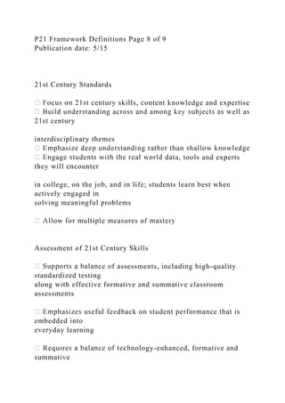 P21 Framework Definitions Page 8 of 9
Publication date: 5/15
21st Century Standards
century skills, content knowledge and expertise
21st century
interdisciplinary themes
ta, tools and experts
they will encounter
in college, on the job, and in life; students learn best when
actively engaged in
solving meaningful problems
Assessment of 21st Century Skills
ce of assessments, including high-quality
standardized testing
along with effective formative and summative classroom
assessments
embedded into
everyday learning
nology-enhanced, formative and
summative
 