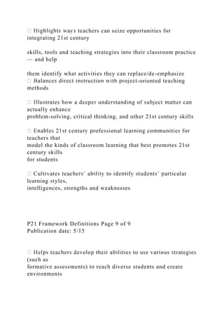 hers can seize opportunities for
integrating 21st century
skills, tools and teaching strategies into their classroom practice
— and help
them identify what activities they can replace/de-emphasize
-oriented teaching
methods
actually enhance
problem-solving, critical thinking, and other 21st century skills
teachers that
model the kinds of classroom learning that best promotes 21st
century skills
for students
learning styles,
intelligences, strengths and weaknesses
P21 Framework Definitions Page 9 of 9
Publication date: 5/15
(such as
formative assessments) to reach diverse students and create
environments
 