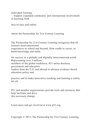 individual learning
in learning, both
face-to-face and online
About the Partnership for 21st Century Learning
The Partnership for 21st Century Learning recognizes that all
learners need educational
experiences in school and beyond, from cradle to career, to
build knowledge and skills
for success in a globally and digitally interconnected world.
Representing over 5 million
members of the global workforce, P21 unites business,
government and education
leaders from the U.S. and abroad to advance evidence-based
education policy and
practice and to make innovative teaching and learning a reality
for all.
P21 and member organizations provide tools and resources that
help facilitate and drive
this necessary change.
Learn more and get involved at www.p21.org.
Copyright © 2015, The Partnership for 21st Century Learning.
 