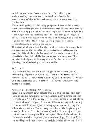 social interactions. Communication offers the key to
understanding one another. It is used to enhance the
performance of the individual learners and the community.
Reflection
When redesigning this learning program, I met with so many
technical challenges that I had to overcome if I was to come up
with a working plan. The first challenge was that of integrating
technology into the learning system. Technology is tough to
operate, and I was faced with the task of putting it in a way that
it enhances rather than impeding the process of sharing
information and grasping concepts.
The other challenge was the choice of life skills to conclude in
the program so that it achieves its objectives. Aligning the
everyday life skills with the goals of the project assisted in
identifying the right skills for the education program. This
website is designed to be easy to use for the purposes of
learning and developing necessary skills.
Reference
International Society for Technology in Education (2014)
Advancing Digital Age Learning. NETS for Students 2007.
Partnership for 21st Century Learning (n.d) Framework for 21st
Century Learning: 21st Century Students Outcomes and
Support Systems.
News article response (NAR) essay
Select a newspaper news article (not an opinion piece) either
from an online newspaper or from a hard copy newspaper that
interests you AND that is socially relevant (attach the article to
the back of your completed essay). After selecting and reading
the news article write (type) a two-page essay answering the
below six questions. These essays are due at the beginning of
class (within the first five minutes) and will be subject to peer
review. No late essays will be accepted. Note the headline of
the article and the response piece number (E.g., No. 1 or 2) in
the heading, and then attach the article behind the essay. I will
 