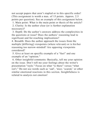 not accept papers that aren’t stapled or in this specific order!
(This assignment is worth a max. of 15 points. Approx. 2.5
points per question). See an example of this assignment below.
1. Main point: What is the main point or thesis of the article?
2. Clarity: Is the author clear (or is further explanation
necessary)?
3. Depth: Do the author’s answers address the complexities in
the questions at issue? Does the authors’ reasoning lead to
significant and far-reaching implications?
4. Breadth: Does the author approach the issues from the
multiple [differing] viewpoints (where relevant) or is his/her
reasoning too narrow-minded? Are opposing viewpoints
considered?
5. Give at least on specific example of a “fact” and one
example of an “opinion.”
6. Other insightful comments: Basically, tell me your opinion
on the issue. Don’t tell me your feelings about the writer's
presentation "style." Focus on what “is there” versus “what
isn't.” Do not use words such as ‘sad’, ‘nice; ‘scared,’ or other
similar emotional reactions in this section. Insightfulness is
related to analysis not emotion!
 