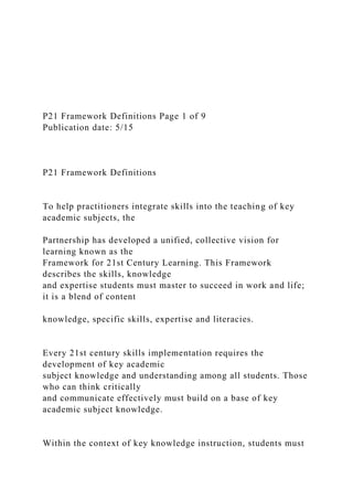 P21 Framework Definitions Page 1 of 9
Publication date: 5/15
P21 Framework Definitions
To help practitioners integrate skills into the teaching of key
academic subjects, the
Partnership has developed a unified, collective vision for
learning known as the
Framework for 21st Century Learning. This Framework
describes the skills, knowledge
and expertise students must master to succeed in work and life;
it is a blend of content
knowledge, specific skills, expertise and literacies.
Every 21st century skills implementation requires the
development of key academic
subject knowledge and understanding among all students. Those
who can think critically
and communicate effectively must build on a base of key
academic subject knowledge.
Within the context of key knowledge instruction, students must
 