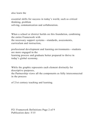 also learn the
essential skills for success in today’s world, such as critical
thinking, problem
solving, communication and collaboration.
When a school or district builds on this foundation, combining
the entire Framework with
the necessary support systems—standards, assessments,
curriculum and instruction,
professional development and learning environments—students
are more engaged in the
learning process and graduate better prepared to thrive in
today’s global economy.
While the graphic represents each element distinctly for
descriptive purposes,
the Partnership views all the components as fully interconnected
in the process
of 21st century teaching and learning.
P21 Framework Definitions Page 2 of 9
Publication date: 5/15
 