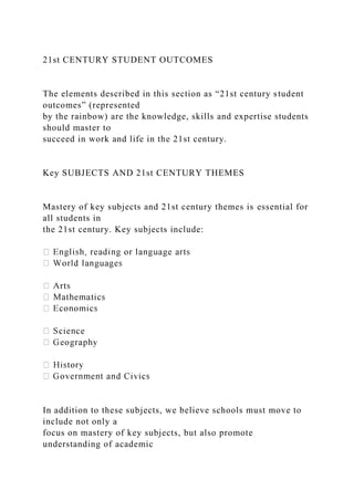 21st CENTURY STUDENT OUTCOMES
The elements described in this section as “21st century student
outcomes” (represented
by the rainbow) are the knowledge, skills and expertise students
should master to
succeed in work and life in the 21st century.
Key SUBJECTS AND 21st CENTURY THEMES
Mastery of key subjects and 21st century themes is essential for
all students in
the 21st century. Key subjects include:
In addition to these subjects, we believe schools must move to
include not only a
focus on mastery of key subjects, but also promote
understanding of academic
 
