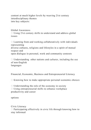 content at much higher levels by weaving 21st century
interdisciplinary themes
into key subjects:
Global Awareness
issues
representing
diverse cultures, religions and lifestyles in a spirit of mutual
respect and
open dialogue in personal, work and community contexts
of non-English
languages
Financial, Economic, Business and Entrepreneurial Literacy
ng the role of the economy in society
productivity and career
options
Civic Literacy
stay informed
 