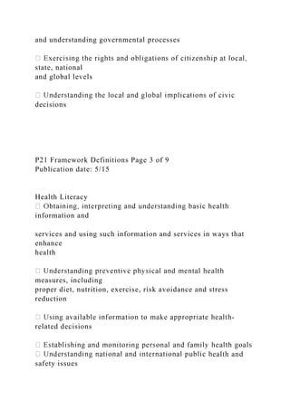 and understanding governmental processes
state, national
and global levels
decisions
P21 Framework Definitions Page 3 of 9
Publication date: 5/15
Health Literacy
information and
services and using such information and services in ways that
enhance
health
measures, including
proper diet, nutrition, exercise, risk avoidance and stress
reduction
-
related decisions
ealth and
safety issues
 
