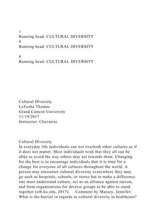 1
Running head: CULTURAL DIVERSITY
4
Running head: CULTURAL DIVERSITY
8
Running head: CULTURAL DIVERSITY
Cultural Diversity
LaTosha Thomas
Grand Canyon University
11/19/2017
Instructor: Chavarria
Cultural Diversity
In everyday life individuals can not overlook other cultures as if
it does not matter. Most individuals wish that they all can be
alike to avoid the way others may act towards them. Changing
for the best is to encourage individuals that it is time for a
change for everyone of all cultures throughout the world. A
person may encounter cultural diversity everywhere they may
go such as hospitals, schools, or stores but to make a difference
one must understand culture, act as an alliance against racism,
and form organizations for diverse groups to be able to stand
together (ctb.ku.edu, 2017). Comment by Massey, Jennifer:
What is the barrier in regards to cultural diversity in healthcare?
 