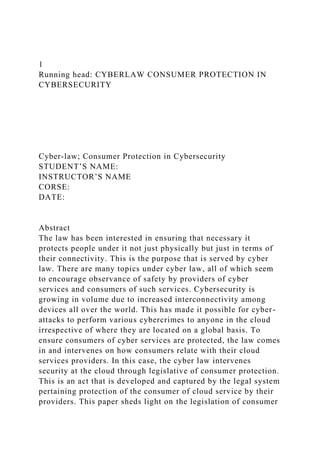 1
Running head: CYBERLAW CONSUMER PROTECTION IN
CYBERSECURITY
Cyber-law; Consumer Protection in Cybersecurity
STUDENT’S NAME:
INSTRUCTOR’S NAME
CORSE:
DATE:
Abstract
The law has been interested in ensuring that necessary it
protects people under it not just physically but just in terms of
their connectivity. This is the purpose that is served by cyber
law. There are many topics under cyber law, all of which seem
to encourage observance of safety by providers of cyber
services and consumers of such services. Cybersecurity is
growing in volume due to increased interconnectivity among
devices all over the world. This has made it possible for cyber-
attacks to perform various cybercrimes to anyone in the cloud
irrespective of where they are located on a global basis. To
ensure consumers of cyber services are protected, the law comes
in and intervenes on how consumers relate with their cloud
services providers. In this case, the cyber law intervenes
security at the cloud through legislative of consumer protection.
This is an act that is developed and captured by the legal system
pertaining protection of the consumer of cloud service by their
providers. This paper sheds light on the legislation of consumer
 