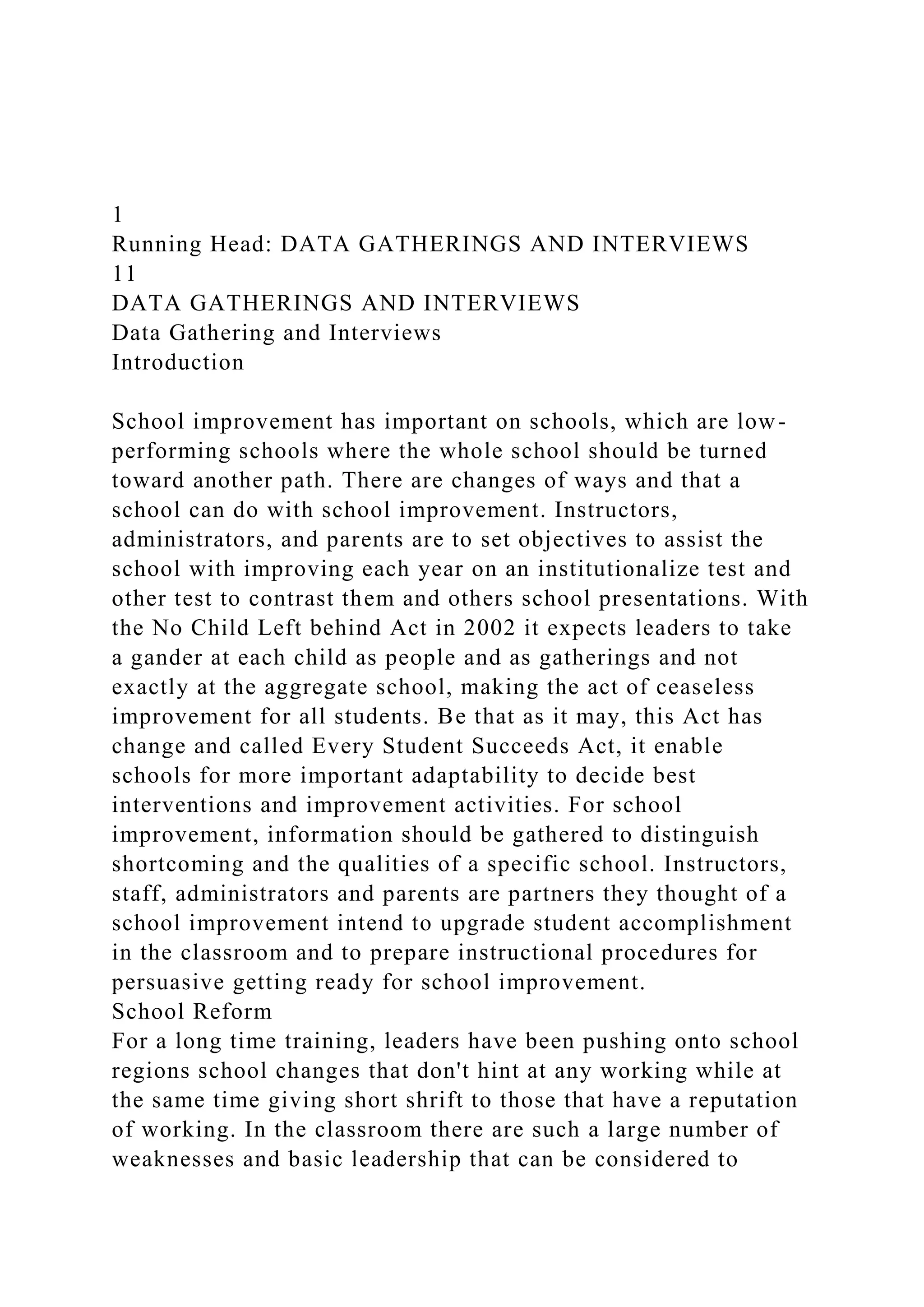 1
Running Head: DATA GATHERINGS AND INTERVIEWS
11
DATA GATHERINGS AND INTERVIEWS
Data Gathering and Interviews
Introduction
School improvement has important on schools, which are low-
performing schools where the whole school should be turned
toward another path. There are changes of ways and that a
school can do with school improvement. Instructors,
administrators, and parents are to set objectives to assist the
school with improving each year on an institutionalize test and
other test to contrast them and others school presentations. With
the No Child Left behind Act in 2002 it expects leaders to take
a gander at each child as people and as gatherings and not
exactly at the aggregate school, making the act of ceaseless
improvement for all students. Be that as it may, this Act has
change and called Every Student Succeeds Act, it enable
schools for more important adaptability to decide best
interventions and improvement activities. For school
improvement, information should be gathered to distinguish
shortcoming and the qualities of a specific school. Instructors,
staff, administrators and parents are partners they thought of a
school improvement intend to upgrade student accomplishment
in the classroom and to prepare instructional procedures for
persuasive getting ready for school improvement.
School Reform
For a long time training, leaders have been pushing onto school
regions school changes that don't hint at any working while at
the same time giving short shrift to those that have a reputation
of working. In the classroom there are such a large number of
weaknesses and basic leadership that can be considered to
 