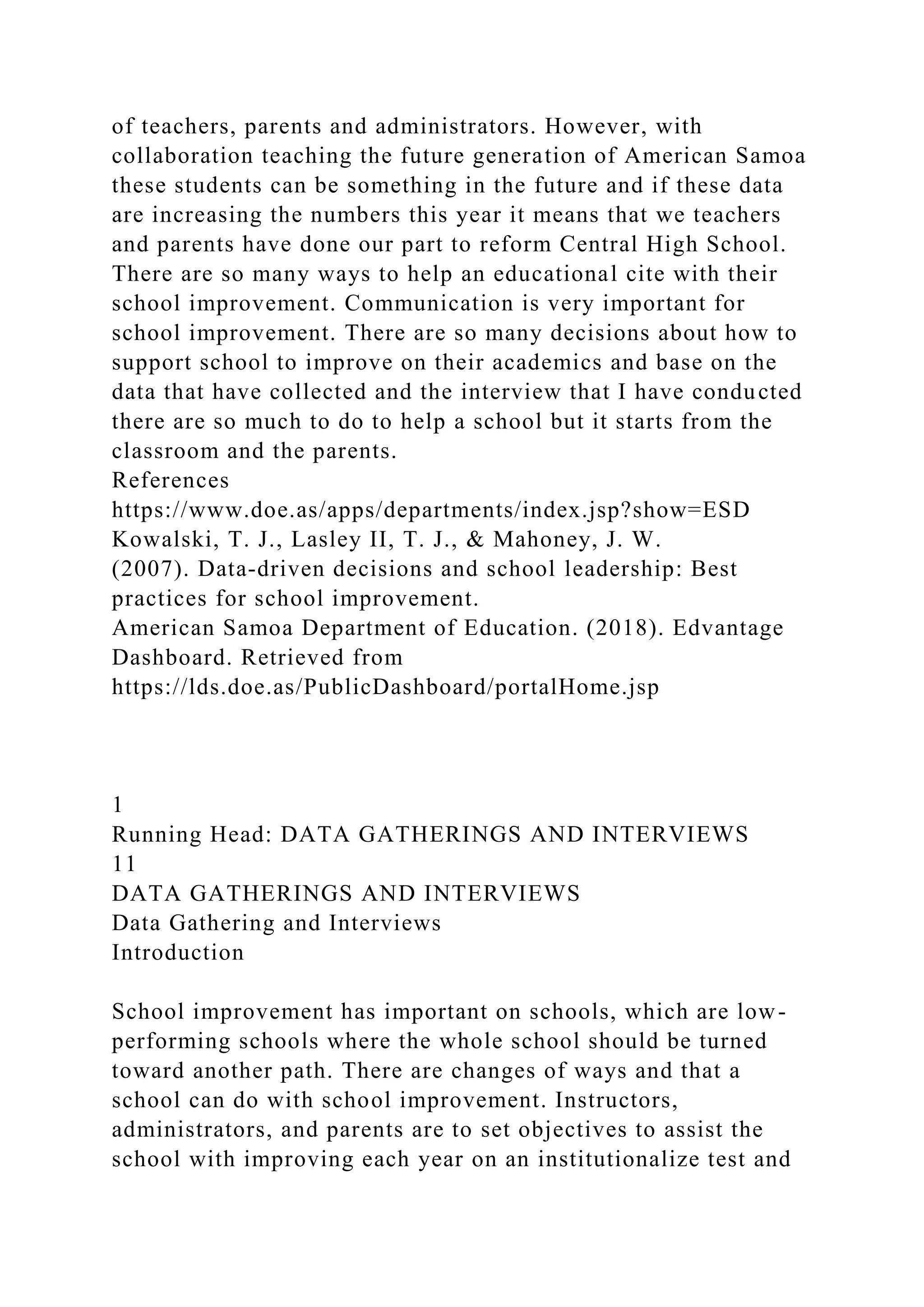 of teachers, parents and administrators. However, with
collaboration teaching the future generation of American Samoa
these students can be something in the future and if these data
are increasing the numbers this year it means that we teachers
and parents have done our part to reform Central High School.
There are so many ways to help an educational cite with their
school improvement. Communication is very important for
school improvement. There are so many decisions about how to
support school to improve on their academics and base on the
data that have collected and the interview that I have conducted
there are so much to do to help a school but it starts from the
classroom and the parents.
References
https://www.doe.as/apps/departments/index.jsp?show=ESD
Kowalski, T. J., Lasley II, T. J., & Mahoney, J. W.
(2007). Data-driven decisions and school leadership: Best
practices for school improvement.
American Samoa Department of Education. (2018). Edvantage
Dashboard. Retrieved from
https://lds.doe.as/PublicDashboard/portalHome.jsp
1
Running Head: DATA GATHERINGS AND INTERVIEWS
11
DATA GATHERINGS AND INTERVIEWS
Data Gathering and Interviews
Introduction
School improvement has important on schools, which are low-
performing schools where the whole school should be turned
toward another path. There are changes of ways and that a
school can do with school improvement. Instructors,
administrators, and parents are to set objectives to assist the
school with improving each year on an institutionalize test and
 