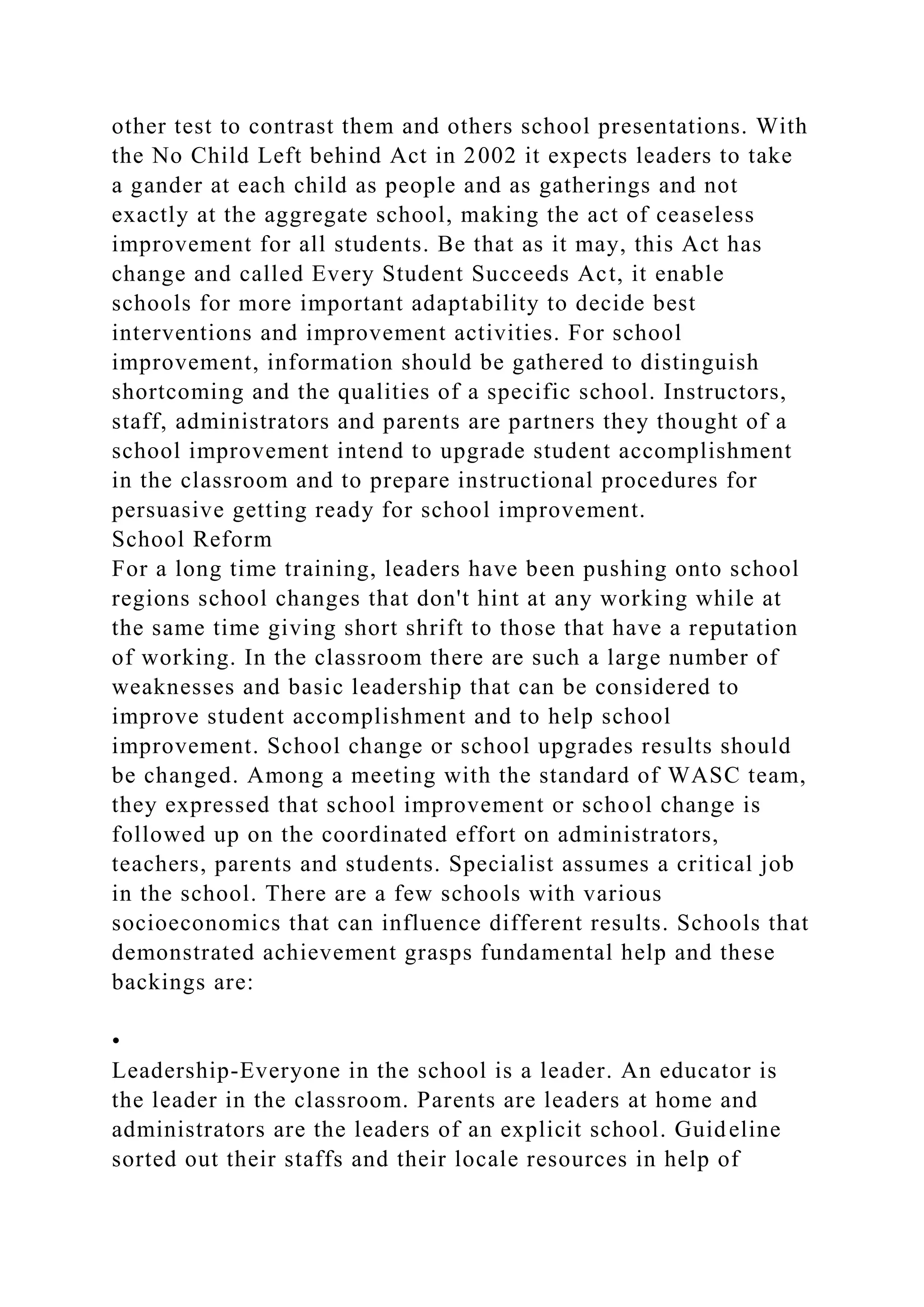 other test to contrast them and others school presentations. With
the No Child Left behind Act in 2002 it expects leaders to take
a gander at each child as people and as gatherings and not
exactly at the aggregate school, making the act of ceaseless
improvement for all students. Be that as it may, this Act has
change and called Every Student Succeeds Act, it enable
schools for more important adaptability to decide best
interventions and improvement activities. For school
improvement, information should be gathered to distinguish
shortcoming and the qualities of a specific school. Instructors,
staff, administrators and parents are partners they thought of a
school improvement intend to upgrade student accomplishment
in the classroom and to prepare instructional procedures for
persuasive getting ready for school improvement.
School Reform
For a long time training, leaders have been pushing onto school
regions school changes that don't hint at any working while at
the same time giving short shrift to those that have a reputation
of working. In the classroom there are such a large number of
weaknesses and basic leadership that can be considered to
improve student accomplishment and to help school
improvement. School change or school upgrades results should
be changed. Among a meeting with the standard of WASC team,
they expressed that school improvement or school change is
followed up on the coordinated effort on administrators,
teachers, parents and students. Specialist assumes a critical job
in the school. There are a few schools with various
socioeconomics that can influence different results. Schools that
demonstrated achievement grasps fundamental help and these
backings are:
•
Leadership-Everyone in the school is a leader. An educator is
the leader in the classroom. Parents are leaders at home and
administrators are the leaders of an explicit school. Guideline
sorted out their staffs and their locale resources in help of
 