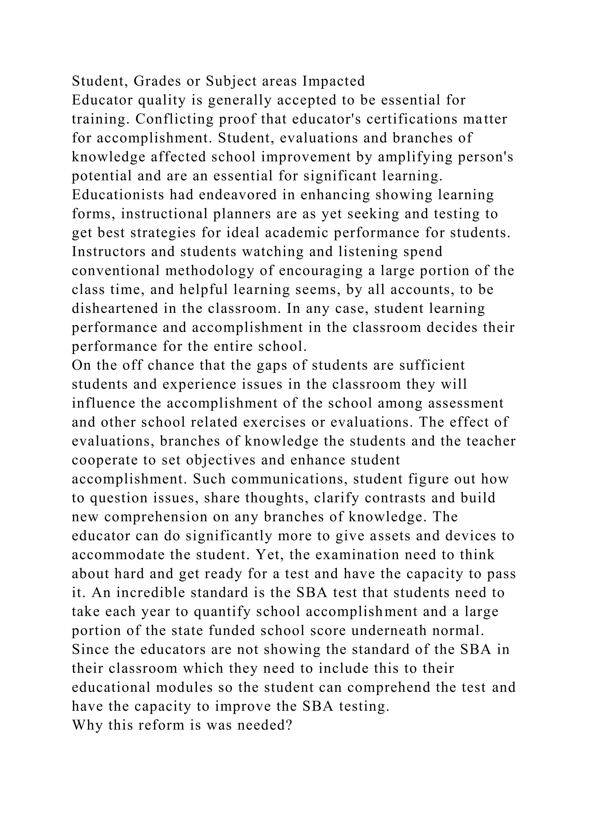 Student, Grades or Subject areas Impacted
Educator quality is generally accepted to be essential for
training. Conflicting proof that educator's certifications matter
for accomplishment. Student, evaluations and branches of
knowledge affected school improvement by amplifying person's
potential and are an essential for significant learning.
Educationists had endeavored in enhancing showing learning
forms, instructional planners are as yet seeking and testing to
get best strategies for ideal academic performance for students.
Instructors and students watching and listening spend
conventional methodology of encouraging a large portion of the
class time, and helpful learning seems, by all accounts, to be
disheartened in the classroom. In any case, student learning
performance and accomplishment in the classroom decides their
performance for the entire school.
On the off chance that the gaps of students are sufficient
students and experience issues in the classroom they will
influence the accomplishment of the school among assessment
and other school related exercises or evaluations. The effect of
evaluations, branches of knowledge the students and the teacher
cooperate to set objectives and enhance student
accomplishment. Such communications, student figure out how
to question issues, share thoughts, clarify contrasts and build
new comprehension on any branches of knowledge. The
educator can do significantly more to give assets and devices to
accommodate the student. Yet, the examination need to think
about hard and get ready for a test and have the capacity to pass
it. An incredible standard is the SBA test that students need to
take each year to quantify school accomplishment and a large
portion of the state funded school score underneath normal.
Since the educators are not showing the standard of the SBA in
their classroom which they need to include this to their
educational modules so the student can comprehend the test and
have the capacity to improve the SBA testing.
Why this reform is was needed?
 
