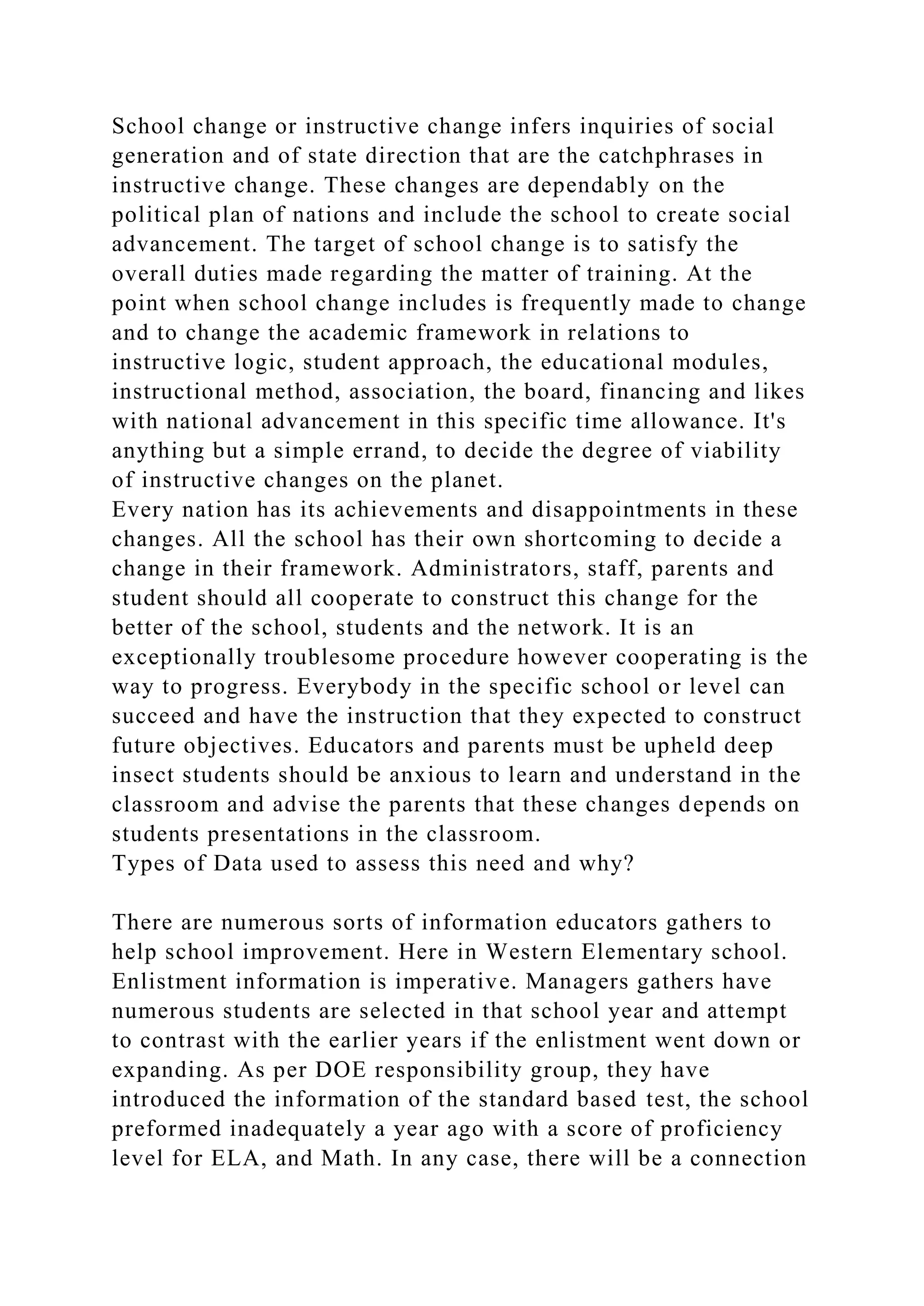 School change or instructive change infers inquiries of social
generation and of state direction that are the catchphrases in
instructive change. These changes are dependably on the
political plan of nations and include the school to create social
advancement. The target of school change is to satisfy the
overall duties made regarding the matter of training. At the
point when school change includes is frequently made to change
and to change the academic framework in relations to
instructive logic, student approach, the educational modules,
instructional method, association, the board, financing and likes
with national advancement in this specific time allowance. It's
anything but a simple errand, to decide the degree of viability
of instructive changes on the planet.
Every nation has its achievements and disappointments in these
changes. All the school has their own shortcoming to decide a
change in their framework. Administrators, staff, parents and
student should all cooperate to construct this change for the
better of the school, students and the network. It is an
exceptionally troublesome procedure however cooperating is the
way to progress. Everybody in the specific school or level can
succeed and have the instruction that they expected to construct
future objectives. Educators and parents must be upheld deep
insect students should be anxious to learn and understand in the
classroom and advise the parents that these changes depends on
students presentations in the classroom.
Types of Data used to assess this need and why?
There are numerous sorts of information educators gathers to
help school improvement. Here in Western Elementary school.
Enlistment information is imperative. Managers gathers have
numerous students are selected in that school year and attempt
to contrast with the earlier years if the enlistment went down or
expanding. As per DOE responsibility group, they have
introduced the information of the standard based test, the school
preformed inadequately a year ago with a score of proficiency
level for ELA, and Math. In any case, there will be a connection
 