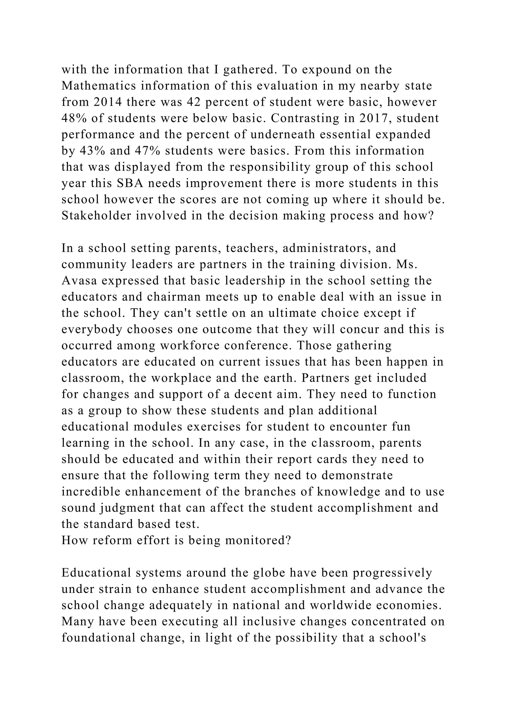 with the information that I gathered. To expound on the
Mathematics information of this evaluation in my nearby state
from 2014 there was 42 percent of student were basic, however
48% of students were below basic. Contrasting in 2017, student
performance and the percent of underneath essential expanded
by 43% and 47% students were basics. From this information
that was displayed from the responsibility group of this school
year this SBA needs improvement there is more students in this
school however the scores are not coming up where it should be.
Stakeholder involved in the decision making process and how?
In a school setting parents, teachers, administrators, and
community leaders are partners in the training division. Ms.
Avasa expressed that basic leadership in the school setting the
educators and chairman meets up to enable deal with an issue in
the school. They can't settle on an ultimate choice except if
everybody chooses one outcome that they will concur and this is
occurred among workforce conference. Those gathering
educators are educated on current issues that has been happen in
classroom, the workplace and the earth. Partners get included
for changes and support of a decent aim. They need to function
as a group to show these students and plan additional
educational modules exercises for student to encounter fun
learning in the school. In any case, in the classroom, parents
should be educated and within their report cards they need to
ensure that the following term they need to demonstrate
incredible enhancement of the branches of knowledge and to use
sound judgment that can affect the student accomplishment and
the standard based test.
How reform effort is being monitored?
Educational systems around the globe have been progressively
under strain to enhance student accomplishment and advance the
school change adequately in national and worldwide economies.
Many have been executing all inclusive changes concentrated on
foundational change, in light of the possibility that a school's
 