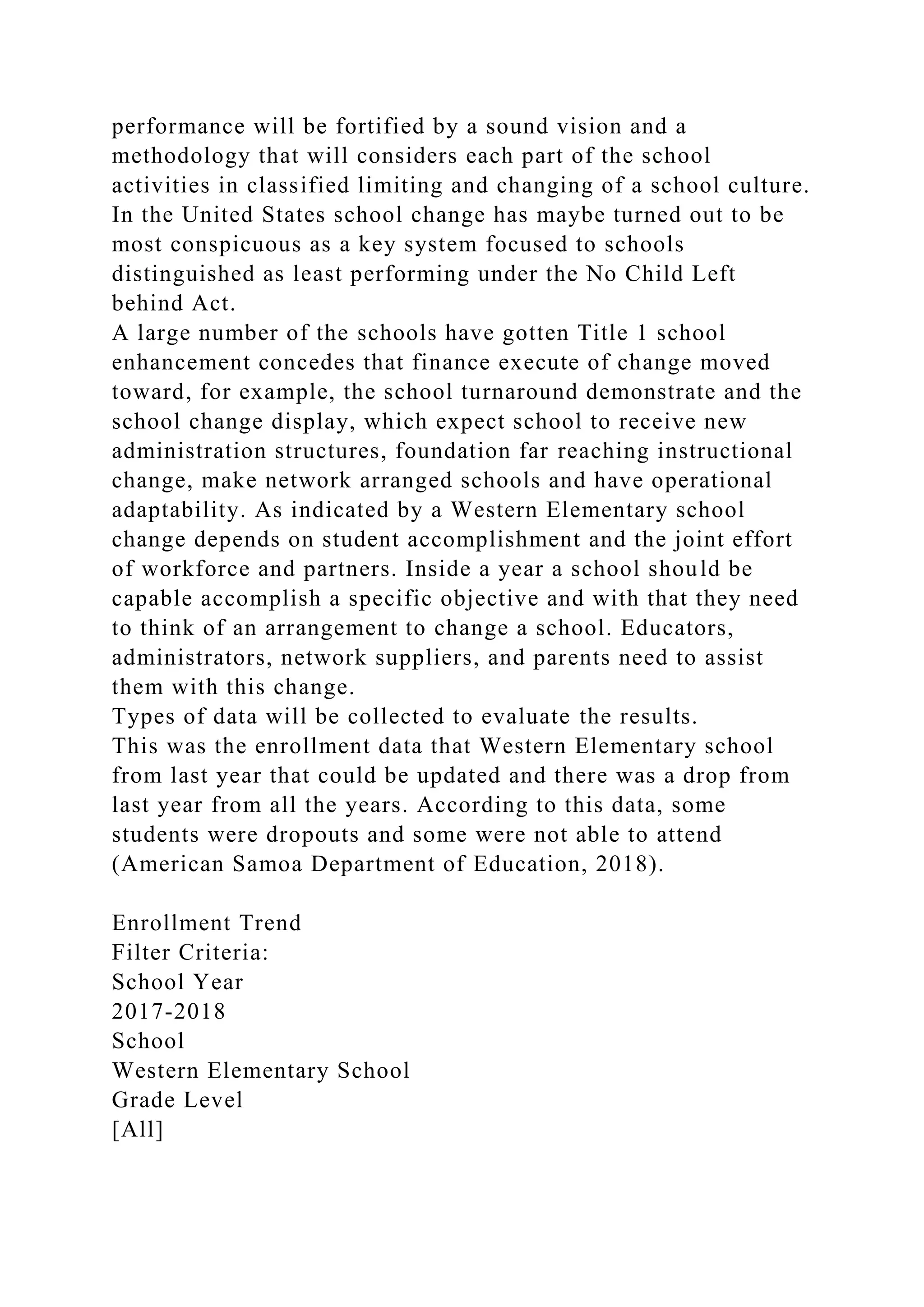 performance will be fortified by a sound vision and a
methodology that will considers each part of the school
activities in classified limiting and changing of a school culture.
In the United States school change has maybe turned out to be
most conspicuous as a key system focused to schools
distinguished as least performing under the No Child Left
behind Act.
A large number of the schools have gotten Title 1 school
enhancement concedes that finance execute of change moved
toward, for example, the school turnaround demonstrate and the
school change display, which expect school to receive new
administration structures, foundation far reaching instructional
change, make network arranged schools and have operational
adaptability. As indicated by a Western Elementary school
change depends on student accomplishment and the joint effort
of workforce and partners. Inside a year a school should be
capable accomplish a specific objective and with that they need
to think of an arrangement to change a school. Educators,
administrators, network suppliers, and parents need to assist
them with this change.
Types of data will be collected to evaluate the results.
This was the enrollment data that Western Elementary school
from last year that could be updated and there was a drop from
last year from all the years. According to this data, some
students were dropouts and some were not able to attend
(American Samoa Department of Education, 2018).
Enrollment Trend
Filter Criteria:
School Year
2017-2018
School
Western Elementary School
Grade Level
[All]
 