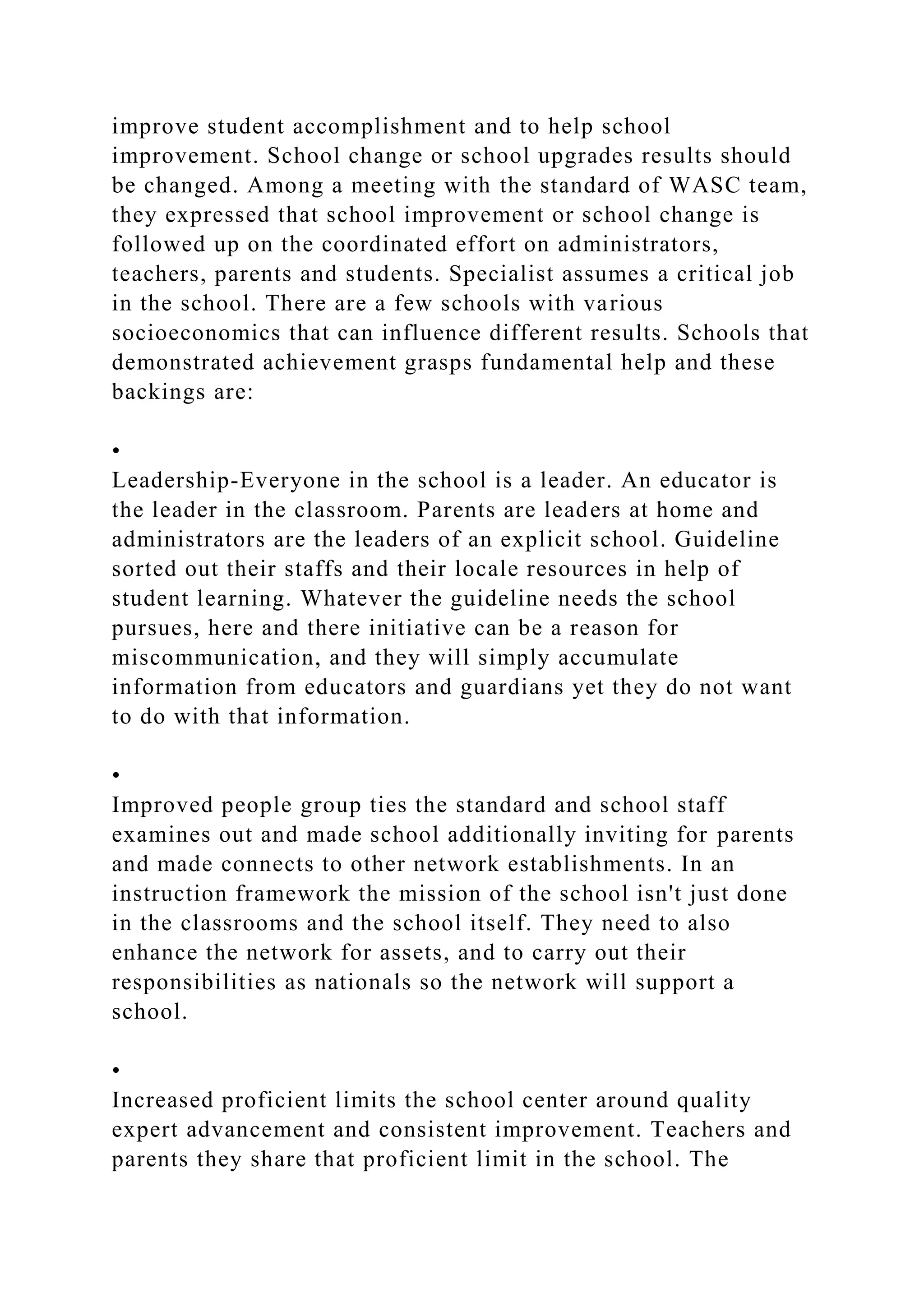 improve student accomplishment and to help school
improvement. School change or school upgrades results should
be changed. Among a meeting with the standard of WASC team,
they expressed that school improvement or school change is
followed up on the coordinated effort on administrators,
teachers, parents and students. Specialist assumes a critical job
in the school. There are a few schools with various
socioeconomics that can influence different results. Schools that
demonstrated achievement grasps fundamental help and these
backings are:
•
Leadership-Everyone in the school is a leader. An educator is
the leader in the classroom. Parents are leaders at home and
administrators are the leaders of an explicit school. Guideline
sorted out their staffs and their locale resources in help of
student learning. Whatever the guideline needs the school
pursues, here and there initiative can be a reason for
miscommunication, and they will simply accumulate
information from educators and guardians yet they do not want
to do with that information.
•
Improved people group ties the standard and school staff
examines out and made school additionally inviting for parents
and made connects to other network establishments. In an
instruction framework the mission of the school isn't just done
in the classrooms and the school itself. They need to also
enhance the network for assets, and to carry out their
responsibilities as nationals so the network will support a
school.
•
Increased proficient limits the school center around quality
expert advancement and consistent improvement. Teachers and
parents they share that proficient limit in the school. The
 