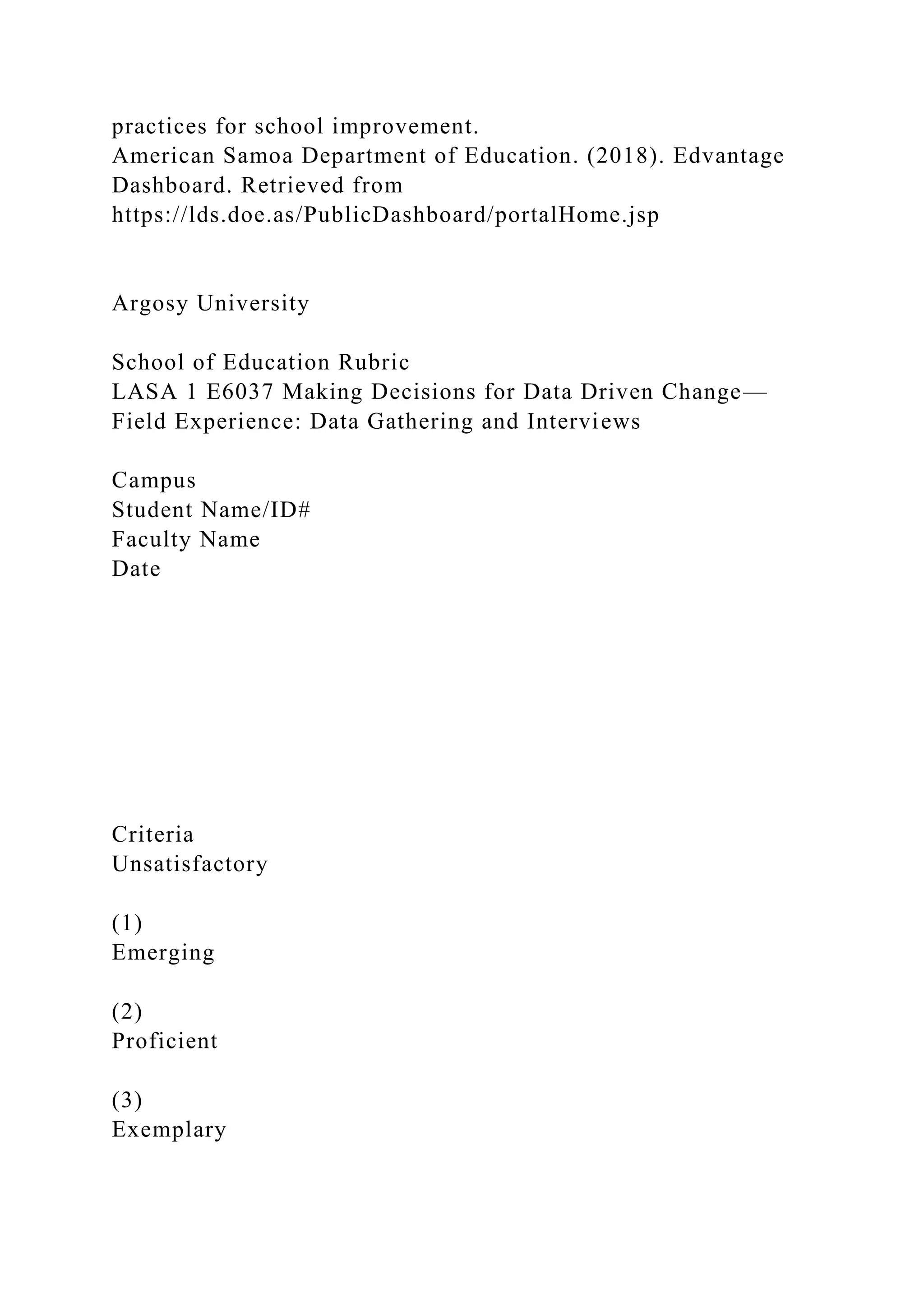 practices for school improvement.
American Samoa Department of Education. (2018). Edvantage
Dashboard. Retrieved from
https://lds.doe.as/PublicDashboard/portalHome.jsp
Argosy University
School of Education Rubric
LASA 1 E6037 Making Decisions for Data Driven Change—
Field Experience: Data Gathering and Interviews
Campus
Student Name/ID#
Faculty Name
Date
Criteria
Unsatisfactory
(1)
Emerging
(2)
Proficient
(3)
Exemplary
 