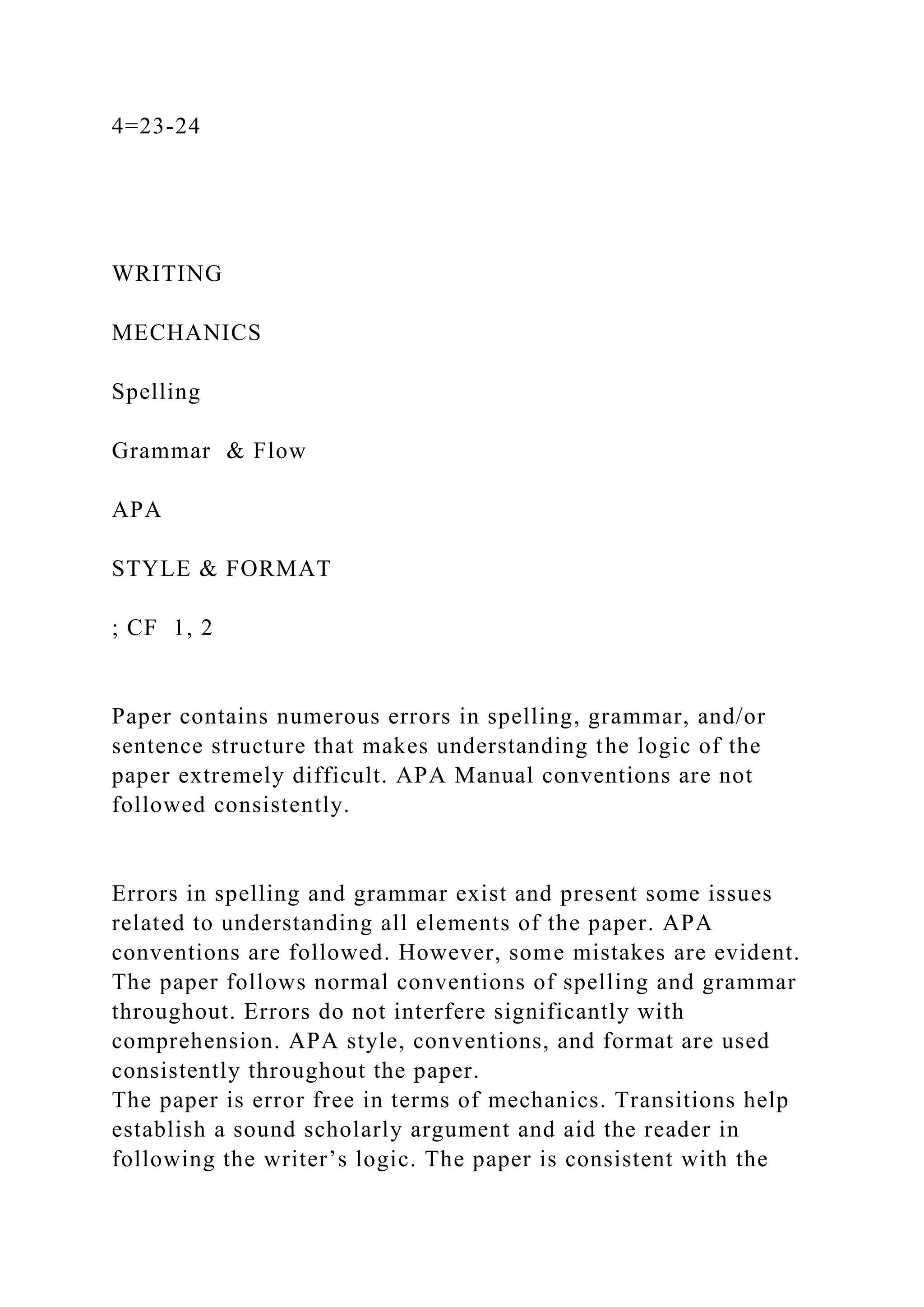 4=23-24
WRITING
MECHANICS
Spelling
Grammar & Flow
APA
STYLE & FORMAT
; CF 1, 2
Paper contains numerous errors in spelling, grammar, and/or
sentence structure that makes understanding the logic of the
paper extremely difficult. APA Manual conventions are not
followed consistently.
Errors in spelling and grammar exist and present some issues
related to understanding all elements of the paper. APA
conventions are followed. However, some mistakes are evident.
The paper follows normal conventions of spelling and grammar
throughout. Errors do not interfere significantly with
comprehension. APA style, conventions, and format are used
consistently throughout the paper.
The paper is error free in terms of mechanics. Transitions help
establish a sound scholarly argument and aid the reader in
following the writer’s logic. The paper is consistent with the
 