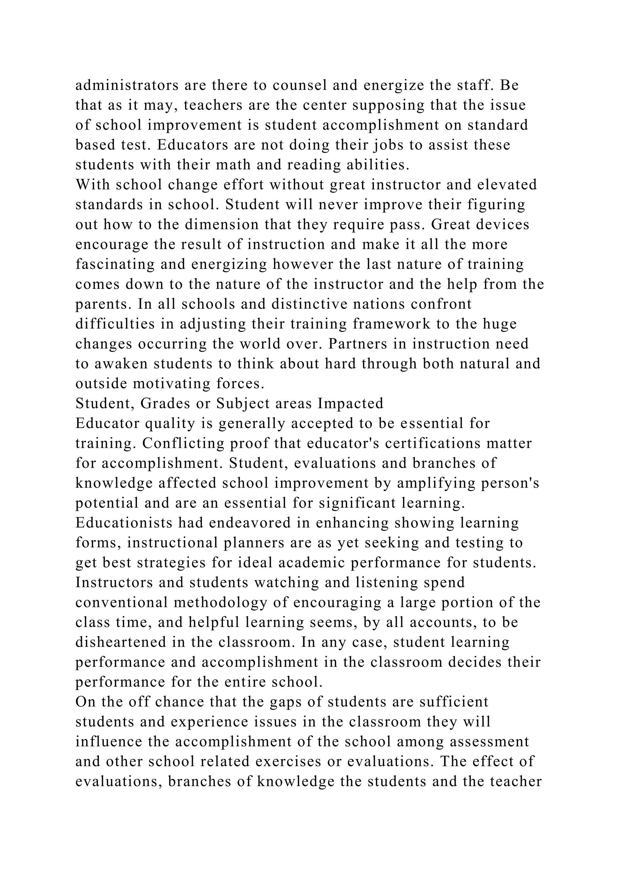 administrators are there to counsel and energize the staff. Be
that as it may, teachers are the center supposing that the issue
of school improvement is student accomplishment on standard
based test. Educators are not doing their jobs to assist these
students with their math and reading abilities.
With school change effort without great instructor and elevated
standards in school. Student will never improve their figuring
out how to the dimension that they require pass. Great devices
encourage the result of instruction and make it all the more
fascinating and energizing however the last nature of training
comes down to the nature of the instructor and the help from the
parents. In all schools and distinctive nations confront
difficulties in adjusting their training framework to the huge
changes occurring the world over. Partners in instruction need
to awaken students to think about hard through both natural and
outside motivating forces.
Student, Grades or Subject areas Impacted
Educator quality is generally accepted to be essential for
training. Conflicting proof that educator's certifications matter
for accomplishment. Student, evaluations and branches of
knowledge affected school improvement by amplifying person's
potential and are an essential for significant learning.
Educationists had endeavored in enhancing showing learning
forms, instructional planners are as yet seeking and testing to
get best strategies for ideal academic performance for students.
Instructors and students watching and listening spend
conventional methodology of encouraging a large portion of the
class time, and helpful learning seems, by all accounts, to be
disheartened in the classroom. In any case, student learning
performance and accomplishment in the classroom decides their
performance for the entire school.
On the off chance that the gaps of students are sufficient
students and experience issues in the classroom they will
influence the accomplishment of the school among assessment
and other school related exercises or evaluations. The effect of
evaluations, branches of knowledge the students and the teacher
 