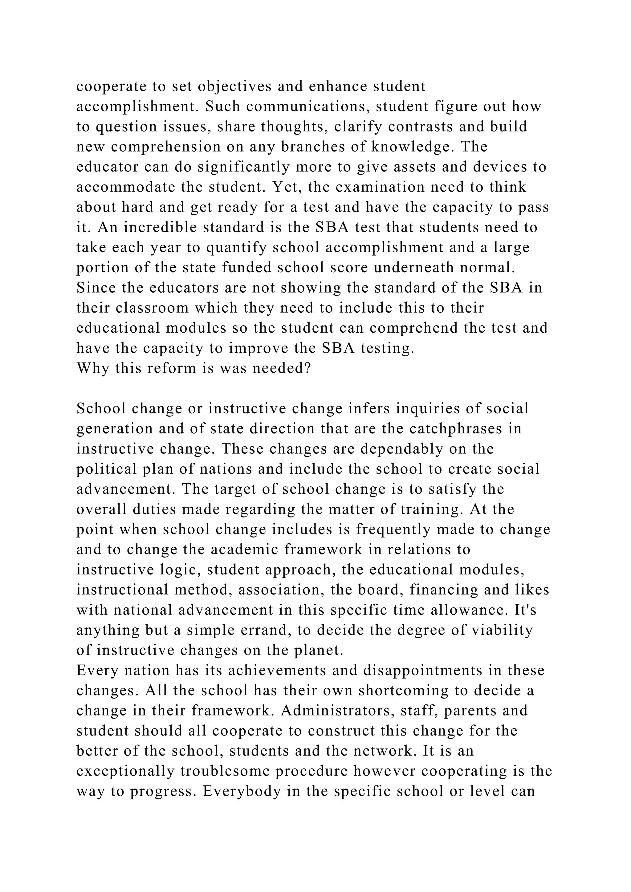 cooperate to set objectives and enhance student
accomplishment. Such communications, student figure out how
to question issues, share thoughts, clarify contrasts and build
new comprehension on any branches of knowledge. The
educator can do significantly more to give assets and devices to
accommodate the student. Yet, the examination need to think
about hard and get ready for a test and have the capacity to pass
it. An incredible standard is the SBA test that students need to
take each year to quantify school accomplishment and a large
portion of the state funded school score underneath normal.
Since the educators are not showing the standard of the SBA in
their classroom which they need to include this to their
educational modules so the student can comprehend the test and
have the capacity to improve the SBA testing.
Why this reform is was needed?
School change or instructive change infers inquiries of social
generation and of state direction that are the catchphrases in
instructive change. These changes are dependably on the
political plan of nations and include the school to create social
advancement. The target of school change is to satisfy the
overall duties made regarding the matter of training. At the
point when school change includes is frequently made to change
and to change the academic framework in relations to
instructive logic, student approach, the educational modules,
instructional method, association, the board, financing and likes
with national advancement in this specific time allowance. It's
anything but a simple errand, to decide the degree of viability
of instructive changes on the planet.
Every nation has its achievements and disappointments in these
changes. All the school has their own shortcoming to decide a
change in their framework. Administrators, staff, parents and
student should all cooperate to construct this change for the
better of the school, students and the network. It is an
exceptionally troublesome procedure however cooperating is the
way to progress. Everybody in the specific school or level can
 