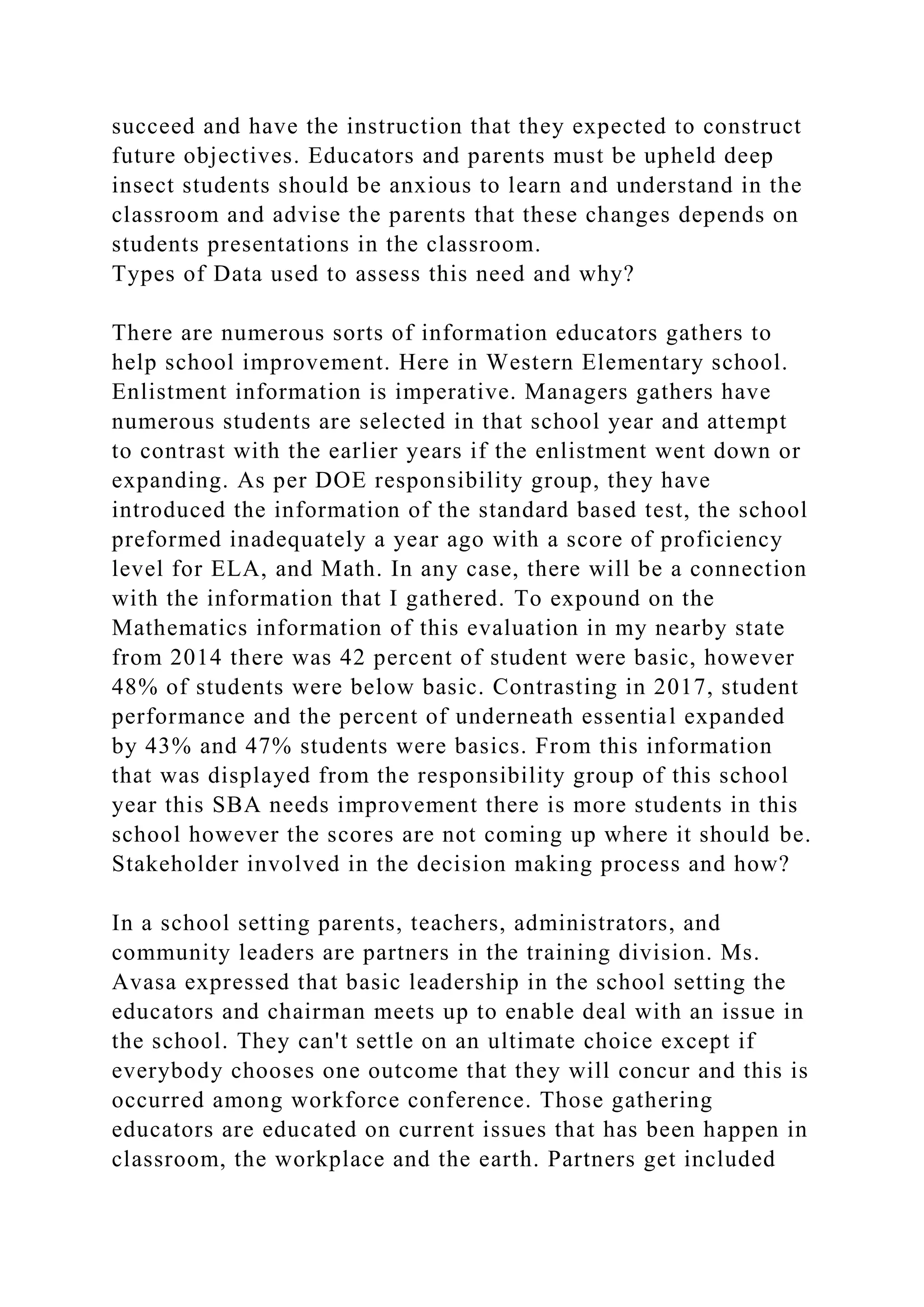 succeed and have the instruction that they expected to construct
future objectives. Educators and parents must be upheld deep
insect students should be anxious to learn and understand in the
classroom and advise the parents that these changes depends on
students presentations in the classroom.
Types of Data used to assess this need and why?
There are numerous sorts of information educators gathers to
help school improvement. Here in Western Elementary school.
Enlistment information is imperative. Managers gathers have
numerous students are selected in that school year and attempt
to contrast with the earlier years if the enlistment went down or
expanding. As per DOE responsibility group, they have
introduced the information of the standard based test, the school
preformed inadequately a year ago with a score of proficiency
level for ELA, and Math. In any case, there will be a connection
with the information that I gathered. To expound on the
Mathematics information of this evaluation in my nearby state
from 2014 there was 42 percent of student were basic, however
48% of students were below basic. Contrasting in 2017, student
performance and the percent of underneath essential expanded
by 43% and 47% students were basics. From this information
that was displayed from the responsibility group of this school
year this SBA needs improvement there is more students in this
school however the scores are not coming up where it should be.
Stakeholder involved in the decision making process and how?
In a school setting parents, teachers, administrators, and
community leaders are partners in the training division. Ms.
Avasa expressed that basic leadership in the school setting the
educators and chairman meets up to enable deal with an issue in
the school. They can't settle on an ultimate choice except if
everybody chooses one outcome that they will concur and this is
occurred among workforce conference. Those gathering
educators are educated on current issues that has been happen in
classroom, the workplace and the earth. Partners get included
 