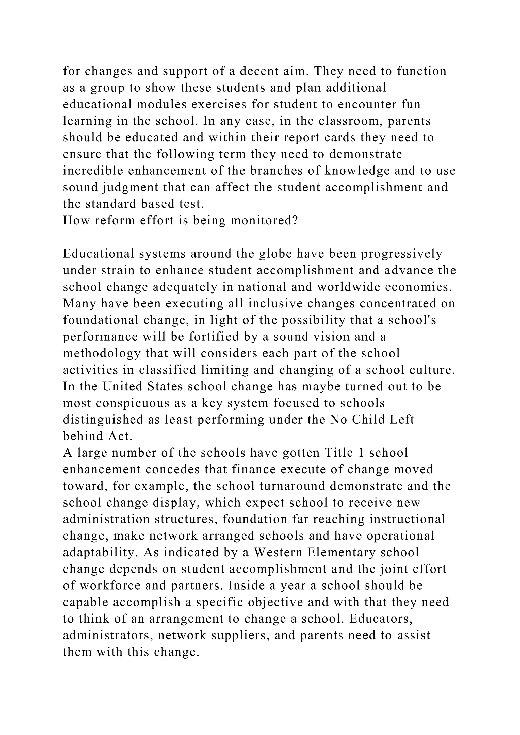 for changes and support of a decent aim. They need to function
as a group to show these students and plan additional
educational modules exercises for student to encounter fun
learning in the school. In any case, in the classroom, parents
should be educated and within their report cards they need to
ensure that the following term they need to demonstrate
incredible enhancement of the branches of knowledge and to use
sound judgment that can affect the student accomplishment and
the standard based test.
How reform effort is being monitored?
Educational systems around the globe have been progressively
under strain to enhance student accomplishment and advance the
school change adequately in national and worldwide economies.
Many have been executing all inclusive changes concentrated on
foundational change, in light of the possibility that a school's
performance will be fortified by a sound vision and a
methodology that will considers each part of the school
activities in classified limiting and changing of a school culture.
In the United States school change has maybe turned out to be
most conspicuous as a key system focused to schools
distinguished as least performing under the No Child Left
behind Act.
A large number of the schools have gotten Title 1 school
enhancement concedes that finance execute of change moved
toward, for example, the school turnaround demonstrate and the
school change display, which expect school to receive new
administration structures, foundation far reaching instructional
change, make network arranged schools and have operational
adaptability. As indicated by a Western Elementary school
change depends on student accomplishment and the joint effort
of workforce and partners. Inside a year a school should be
capable accomplish a specific objective and with that they need
to think of an arrangement to change a school. Educators,
administrators, network suppliers, and parents need to assist
them with this change.
 