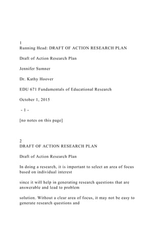 1
Running Head: DRAFT OF ACTION RESEARCH PLAN
Draft of Action Research Plan
Jennifer Sumner
Dr. Kathy Hoover
EDU 671 Fundamentals of Educational Research
October 1, 2015
- 1 -
[no notes on this page]
2
DRAFT OF ACTION RESEARCH PLAN
Draft of Action Research Plan
In doing a research, it is important to select an area of focus
based on individual interest
since it will help in generating research questions that are
answerable and lead to problem
solution. Without a clear area of focus, it may not be easy to
generate research questions and
 