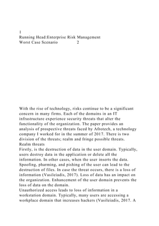 1
Running Head:Enterprise Risk Management
Worst Case Scenario 2
With the rise of technology, risks continue to be a significant
concern in many firms. Each of the domains in an IT
infrastructure experience security threats that alter the
functionality of the organization. The paper provides an
analysis of prospective threats faced by Afrotech, a technology
company I worked for in the summer of 2017. There is two
division of the threats; realm and fringe possible threats.
Realm threats
Firstly, is the destruction of data in the user domain. Typically,
users destroy data in the application or delete all the
information. In other cases, when the user inserts the data.
Spoofing, pharming, and pishing of the user can lead to the
destruction of files. In case the threat occurs, there is a loss of
information (Vasileiadis, 2017). Loss of data has an impact on
the organization. Enhancement of the user domain prevents the
loss of data on the domain.
Unauthorized access leads to loss of information in a
workstation domain. Typically, many users are accessing a
workplace domain that increases hackers (Vasileiadis, 2017. A
 