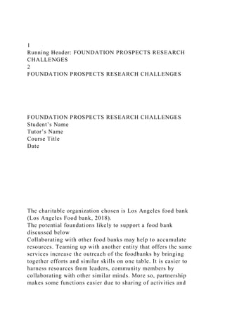 1
Running Header: FOUNDATION PROSPECTS RESEARCH
CHALLENGES
2
FOUNDATION PROSPECTS RESEARCH CHALLENGES
FOUNDATION PROSPECTS RESEARCH CHALLENGES
Student’s Name
Tutor’s Name
Course Title
Date
The charitable organization chosen is Los Angeles food bank
(Los Angeles Food bank, 2018).
The potential foundations likely to support a food bank
discussed below
Collaborating with other food banks may help to accumulate
resources. Teaming up with another entity that offers the same
services increase the outreach of the foodbanks by bringing
together efforts and similar skills on one table. It is easier to
harness resources from leaders, community members by
collaborating with other similar minds. More so, partnership
makes some functions easier due to sharing of activities and
 