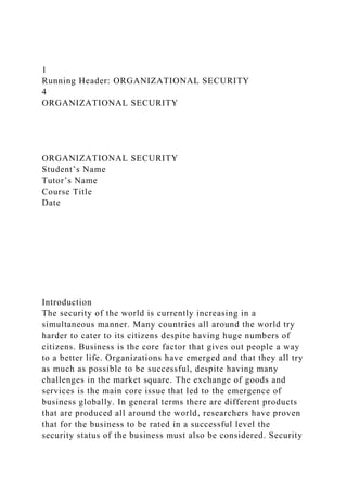 1
Running Header: ORGANIZATIONAL SECURITY
4
ORGANIZATIONAL SECURITY
ORGANIZATIONAL SECURITY
Student’s Name
Tutor’s Name
Course Title
Date
Introduction
The security of the world is currently increasing in a
simultaneous manner. Many countries all around the world try
harder to cater to its citizens despite having huge numbers of
citizens. Business is the core factor that gives out people a way
to a better life. Organizations have emerged and that they all try
as much as possible to be successful, despite having many
challenges in the market square. The exchange of goods and
services is the main core issue that led to the emergence of
business globally. In general terms there are different products
that are produced all around the world, researchers have proven
that for the business to be rated in a successful level the
security status of the business must also be considered. Security
 