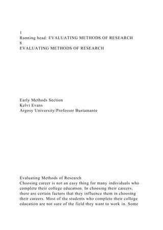 1
Running head: EVALUATING METHODS OF RESEARCH
8
EVALUATING METHODS OF RESEARCH
Early Methods Section
Kelvi Evans
Argosy University/Professor Bustamante
Evaluating Methods of Research
Choosing career is not an easy thing for many individuals who
complete their college education. In choosing their careers,
there are certain factors that they influence them in choosing
their careers. Most of the students who complete their college
education are not sure of the field they want to work in. Some
 