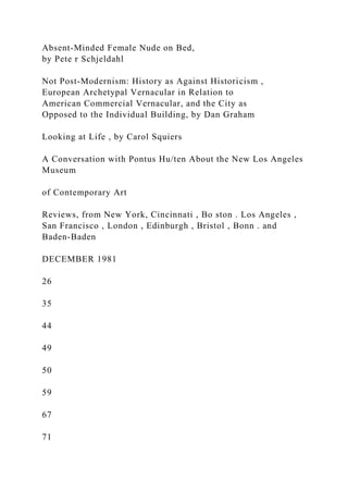 Absent-Minded Female Nude on Bed,
by Pete r Schjeldahl
Not Post-Modernism: History as Against Historicism ,
European Archetypal Vernacular in Relation to
American Commercial Vernacular, and the City as
Opposed to the Individual Building, by Dan Graham
Looking at Life , by Carol Squiers
A Conversation with Pontus Hu/ten About the New Los Angeles
Museum
of Contemporary Art
Reviews, from New York, Cincinnati , Bo ston . Los Angeles ,
San Francisco , London , Edinburgh , Bristol , Bonn . and
Baden-Baden
DECEMBER 1981
26
35
44
49
50
59
67
71
 