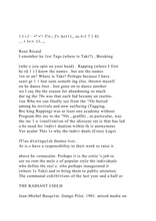 1 l i t' · •" •'> f'/t-; J'v Ar111,..re #-1 7 1 81
, , • 1r:•. 11, ,,
Rene Ricard
I emember he 1rst Tags (where is Taki?) , Breaking
(whe e you spin on your head) . Rapping (where I first
he rd 1 ) I know the names . but are the names
1rn or an? Where is Taki? Perhaps because I have
seeri gr 1 1 hen seen someth ing else. thrown myself
on he dance Joor . hen gone on to dance another
wa I say tha the reason for abandoning so much
dur ng the 70s was that each fad became an institu-
1on Wha we can finally see from the '?Os buried
among he revivals and now surfacing (Tagging,
Bre king Rapping) was at least one academy without
Program Dis inc to the '?Os , graffiti , in particular, was
the ins 1 u 1onal1zat1on of the idiosync rat ic that has led
o he need for 1ndiv1 duation within th is anonymous
Ver acular This 1s why the indivi duals (Crazy Legs)
fT!us d1st1ngu1sh themse lves .
Ar is s have a responsibility to their work to raise it
above he vernacular. Perhaps it is the critic 's job to
sor ou rom the mele e of popular style the individuals
who define the styl e. who perhaps inaugurated it
(where 1s Taki) and to bring them to public attention.
The communal exh1b1t1ons of the last year and a half or
THE RADIANT CHILD
Jean-Michel Basqu1at. Gnngo Pilot. 1981. mixed media on
 
