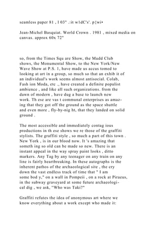 seamless paper 81 , l 03" .:it w1dC's'. p{wi•
Jean-Michel Basquiat. World Crown . 1981 , mixed media on
canvas. approx 60x 72"
so, from the Times Squ are Show, the Mudd Club
shows, the Monumental Show, to the New York/New
Wave Show at P.S. 1, have made us accus tomed to
looking at art in a group, so much so that an exhib it of
an individual's work seems almost antisocial. Colab,
Fash ion Moda, etc ., have created a definite populist
ambience , and like all such organizations. from the
dawn of modern , have dug a base to launch new
work. Th ese are vas t communal enterprises as amaz-
ing that they got off the ground as the space shuttle
and even more , fly-by-nig ht, that they landed on solid
ground .
The most accessible and immediately contag ious
productions in th ese shows we re those of the graffiti
stylists. The graffiti style , so much a part of this town .
New York , is in our blood now. It 's amazing that
someth ing so old can be made so new. There is an
instant appeal in the way spray paint looks , ditto
markers. Any Tag by any teenager on any train on any
line is fairly heartbreaking. In these autographs is the
inherent pathos of the archaeological site , the cry
down the vast endless track of time that " I am
some bod y," on a wall in Pompeii , on a rock at Piraeus,
in the subway graveyard at some future archaeologi-
cal dig , we ask, ''Who was Taki?"
Graffiti refutes the idea of anonymous art where we
know everything about a work except who made it:
 