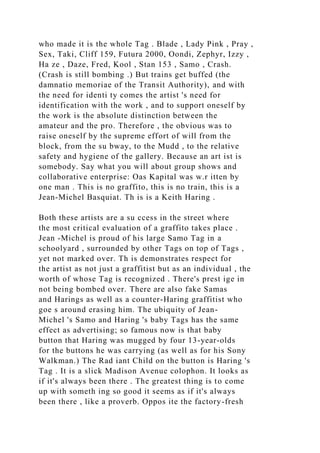 who made it is the whole Tag . Blade , Lady Pink , Pray ,
Sex, Taki, Cliff 159, Futura 2000, Oondi, Zephyr, Izzy ,
Ha ze , Daze, Fred, Kool , Stan 153 , Samo , Crash.
(Crash is still bombing .) But trains get buffed (the
damnatio memoriae of the Transit Authority), and with
the need for identi ty comes the artist 's need for
identification with the work , and to support oneself by
the work is the absolute distinction between the
amateur and the pro. Therefore , the obvious was to
raise oneself by the supreme effort of will from the
block, from the su bway, to the Mudd , to the relative
safety and hygiene of the gallery. Because an art ist is
somebody. Say what you will about group shows and
collaborative enterprise: Oas Kapital was w.r itten by
one man . This is no graffito, this is no train, this is a
Jean-Michel Basquiat. Th is is a Keith Haring .
Both these artists are a su ccess in the street where
the most critical evaluation of a graffito takes place .
Jean -Michel is proud of his large Samo Tag in a
schoolyard , surrounded by other Tags on top of Tags ,
yet not marked over. Th is demonstrates respect for
the artist as not just a graffitist but as an individual , the
worth of whose Tag is recognized . There's prest ige in
not being bombed over. There are also fake Samas
and Harings as well as a counter-Haring graffitist who
goe s around erasing him. The ubiquity of Jean-
Michel 's Samo and Haring 's baby Tags has the same
effect as advertising; so famous now is that baby
button that Haring was mugged by four 13-year-olds
for the buttons he was carrying (as well as for his Sony
Walkman.) The Rad iant Child on the button is Haring 's
Tag . It is a slick Madison Avenue colophon. It looks as
if it's always been there . The greatest thing is to come
up with someth ing so good it seems as if it's always
been there , like a proverb. Oppos ite the factory-fresh
 