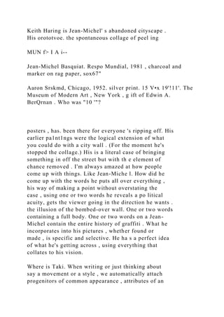 Keith Haring is Jean-Michel' s abandoned cityscape .
His orototvoe. the spontaneous collage of peel ing
MUN f> I A i--
Jean-Michel Basquiat. Respo Mundial, 1981 , charcoal and
marker on rag paper, sox67"
Aaron Srskmd, Chicago, 1952. silver print. 15 V•x 19'!11'. The
Museum of Modern Art , New York , g ift of Edwin A.
BerQrnan . Who was "10 '"?
posters , has. been there for everyone 's ripping off. His
earlier pa1nt1ngs were the logical extension of what
you could do with a city wall . (For the moment he's
stopped the collage.) His is a literal case of bringing
something in off the street but with th e element of
chance removed . I'm always amazed at how people
come up with things. Like Jean-Miche l. How did he
come up with the words he puts all over everything ,
his way of making a point without overstating the
case , using one or two words he reveals a po litical
acuity, gets the viewer going in the direction he wants .
the illusion of the bombed-over wall. One or two words
containing a full body. One or two words on a Jean-
Michel contain the entire history of graffiti . What he
incorporates into his pictures , whether found or
made , is specific and selective. He ha s a perfect idea
of what he's getting across , using everything that
collates to his vision.
Where is Taki. When writing or just thinking about
say a movement or a style , we automatically attach
progenitors of common appearance , attributes of an
 