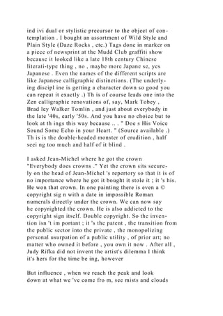 ind ivi dual or stylistic precursor to the object of con-
templation . I bought an assortment of Wild Style and
Plain Style (Daze Rocks , etc.) Tags done in marker on
a piece of newsprint at the Mudd Club graffiti show
because it looked like a late 18th century Chinese
literati-type thing , no , maybe more Japane se, yes
Japanese . Even the names of the different scripts are
like Japanese calligraphic distinctions. (The underly-
ing discipl ine is getting a character down so good you
can repeat it exactly .) Th is of course leads one into the
Zen calligraphic renovations of, say, Mark Tobey ,
Brad ley Walker Tomlin , and just about everybody in
the late '40s, early '50s. And you have no choice but to
look at th ings this way because .. . " Doe s His Voice
Sound Some Echo in your Heart. " (Source available .)
Th is is the double-headed monster of erudition , half
seei ng too much and half of it blind .
I asked Jean-Michel where he got the crown
"Everybody does crowns ." Yet the crown sits secure-
ly on the head of Jean-Michel 's repertory so that it is of
no importance where he got it bought it stole it ; it 's his.
He won that crown. In one painting there is even a ©
copyright sig n with a date in impossible Roman
numerals directly under the crown. We can now say
he copyrighted the crown. He is also addicted to the
copyright sign itself. Double copyright. So the inven-
tion isn 't im portant ; it 's the patent , the transition from
the public sector into the private , the monopolizing
personal usurpation of a public utility , of prior art; no
matter who owned it before , you own it now . After all ,
Judy Rifka did not invent the artist's dilemma I think
it's hers for the time be ing, however
But influence , when we reach the peak and look
down at what we 've come fro m, see mists and clouds
 