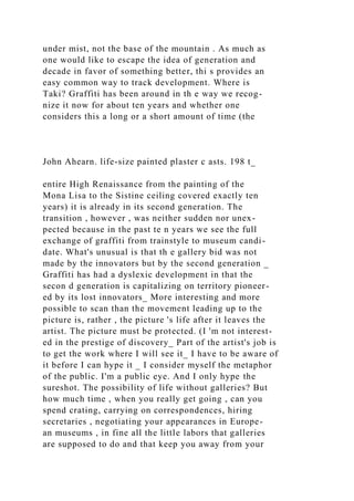 under mist, not the base of the mountain . As much as
one would like to escape the idea of generation and
decade in favor of something better, thi s provides an
easy common way to track development. Where is
Taki? Graffiti has been around in th e way we recog-
nize it now for about ten years and whether one
considers this a long or a short amount of time (the
John Ahearn. life-size painted plaster c asts. 198 t_
entire High Renaissance from the painting of the
Mona Lisa to the Sistine ceiling covered exactly ten
years) it is already in its second generation. The
transition , however , was neither sudden nor unex-
pected because in the past te n years we see the full
exchange of graffiti from trainstyle to museum candi-
date. What's unusual is that th e gallery bid was not
made by the innovators but by the second generation _
Graffiti has had a dyslexic development in that the
secon d generation is capitalizing on territory pioneer-
ed by its lost innovators_ More interesting and more
possible to scan than the movement leading up to the
picture is, rather , the picture 's life after it leaves the
artist. The picture must be protected. (I 'm not interest-
ed in the prestige of discovery_ Part of the artist's job is
to get the work where I will see it_ I have to be aware of
it before I can hype it _ I consider myself the metaphor
of the public. I'm a public eye. And I only hype the
sureshot. The possibility of life without galleries? But
how much time , when you really get going , can you
spend crating, carrying on correspondences, hiring
secretaries , negotiating your appearances in Europe-
an museums , in fine all the little labors that galleries
are supposed to do and that keep you away from your
 