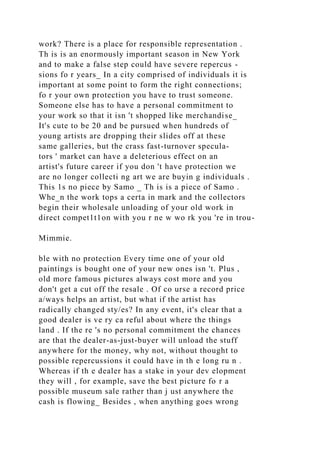work? There is a place for responsible representation .
Th is is an enormously important season in New York
and to make a false step could have severe repercus -
sions fo r years_ In a city comprised of individuals it is
important at some point to form the right connections;
fo r your own protection you have to trust someone.
Someone else has to have a personal commitment to
your work so that it isn 't shopped like merchandise_
It's cute to be 20 and be pursued when hundreds of
young artists are dropping their slides off at these
same galleries, but the crass fast-turnover specula-
tors ' market can have a deleterious effect on an
artist's future career if you don 't have protection we
are no longer collecti ng art we are buyin g individuals .
This 1s no piece by Samo _ Th is is a piece of Samo .
Whe_n the work tops a certa in mark and the collectors
begin their wholesale unloading of your old work in
direct compet1t1on with you r ne w wo rk you 're in trou-
Mimmie.
ble with no protection Every time one of your old
paintings is bought one of your new ones isn 't. Plus ,
old more famous pictures always cost more and you
don't get a cut off the resale . Of co urse a record price
a/ways helps an artist, but what if the artist has
radically changed sty/es? In any event, it's clear that a
good dealer is ve ry ca reful about where the things
land . If the re 's no personal commitment the chances
are that the dealer-as-just-buyer will unload the stuff
anywhere for the money, why not, without thought to
possible repercussions it could have in th e long ru n .
Whereas if th e dealer has a stake in your dev elopment
they will , for example, save the best picture fo r a
possible museum sale rather than j ust anywhere the
cash is flowing_ Besides , when anything goes wrong
 