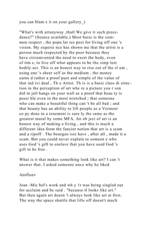 you can blam e it on your gallery_)
"What's with artanyway ,thatl We give it such prece-
dence?" (Source available.) Most basic is the com-
mon respect , the popu lar res pect for living off one 's
vision. My experie nce has shown me that the artist is a
person much respected by the poor because they
have circumvented the need to exert the body, even
of tim e, to live off what appears to be the simp lest
bodily act. This is an honest way to rise out of the sl um ,
using one 's sheer self as the medium , the money
earne d rather a proof pure and simple of the value of
that ind ivi dual , Th e Artist. Th is is a basic class di stinc-
tion in the perception of art whe re a picture you r son
did in jail hangs on your wall as a proof that beau ty is
possi ble even in the most wretched ; that someone
who can make a beautiful thing can 't be all bad ; and
that beauty has an ability to lift people as a Vermeer
co py done in a tenement is sure ly the same as the
greatest mural by some MFA. An ob ject of art is an
honest way of making a living , and this is much a
different idea from the fancier notion that art is a scam
and a ripoff . The bourgeo isie have , after all , made it a
scam. But you could never explain to someon e who
uses God 's gift to enslave that you have used God 's
gift to be free .
What is it that makes something look like art? I can 't
answer that. I asked someone once why he liked
Antflonv
Jean -Mic hel's work and wh y 1t was being singled out
for acclaim and he said . "because tl looks like art."
But then again art doesn 't always look like art at first.
The way the space shuttle that lifts off doesn't much
 