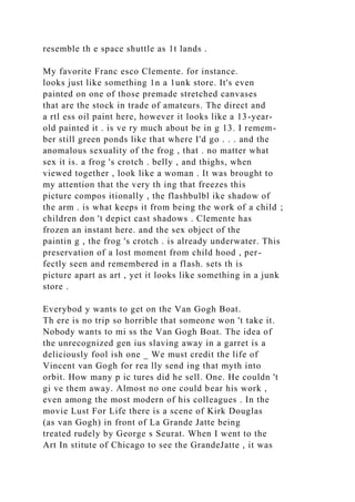 resemble th e space shuttle as 1t lands .
My favorite Franc esco Clemente. for instance.
looks just like something 1n a 1unk store. It's even
painted on one of those premade stretched canvases
that are the stock in trade of amateurs. The direct and
a rtl ess oil paint here, however it looks like a 13-year-
old painted it . is ve ry much about be in g 13. I remem-
ber still green ponds like that where I'd go . . . and the
anomalous sexuality of the frog , that . no matter what
sex it is. a frog 's crotch . belly , and thighs, when
viewed together , look like a woman . It was brought to
my attention that the very th ing that freezes this
picture compos itionally , the flashbulbl ike shadow of
the arm . is what keeps it from being the work of a child ;
children don 't depict cast shadows . Clemente has
frozen an instant here. and the sex object of the
paintin g , the frog 's crotch . is already underwater. This
preservation of a lost moment from child hood , per-
fectly seen and remembered in a flash. sets th is
picture apart as art , yet it looks like something in a junk
store .
Everybod y wants to get on the Van Gogh Boat.
Th ere is no trip so horrible that someone won 't take it.
Nobody wants to mi ss the Van Gogh Boat. The idea of
the unrecognized gen ius slaving away in a garret is a
deliciously fool ish one _ We must credit the life of
Vincent van Gogh for rea lly send ing that myth into
orbit. How many p ic tures did he sell. One. He couldn 't
gi ve them away. Almost no one could bear his work ,
even among the most modern of his colleagues . In the
movie Lust For Life there is a scene of Kirk Douglas
(as van Gogh) in front of La Grande Jatte being
treated rudely by George s Seurat. When I went to the
Art In stitute of Chicago to see the GrandeJatte , it was
 
