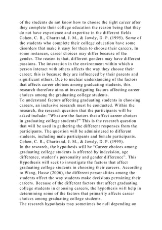 of the students do not know how to choose the right career after
they complete their college education the reason being that they
do not have experience and expertise in the different fields
Cohen, C. R., Chartrand, J. M., & Jowdy, D. P. (1995). Some of
the students who complete their college education have some
disorders that make it easy for them to choose their careers. In
some instances, career choices may differ because of the
gender. The reason is that, different genders may have different
passions. The interaction in the environment within which a
person interact with others affects the way they choose their
career; this is because they are influenced by their parents and
significant others. Due to unclear understanding of the factors
that affects career choices among graduating students, this
research therefore aims at investigating factors affecting career
choices among the graduating college students.
To understand factors affecting graduating students in choosing
careers, an inclusive research must be conducted. Within the
research, the research question that the participants will be
asked include: “What are the factors that affect career choices
in graduating college students?” This is the research question
that will be used in gathering the different responses from the
participants. The question will be administered to different
students, including male participants and female participants.
Cohen, C. R., Chartrand, J. M., & Jowdy, D. P. (1995).
In the research, the hypothesis will be “Career choices among
graduating college students is affected by indecision, age
difference, student’s personality and gender difference”. This
Hypothesis will seek to investigate the factors that affect
graduating college students in choosing their careers. According
to Wang, Hasse (2006), the different personalities among the
students affect the way students make decisions pertaining their
careers. Because of the different factors that affect graduating
college students in choosing careers, the hypothesis will help in
determining some of the factors that primarily affects career
choices among graduating college students.
The research hypothesis may sometimes be null depending on
 