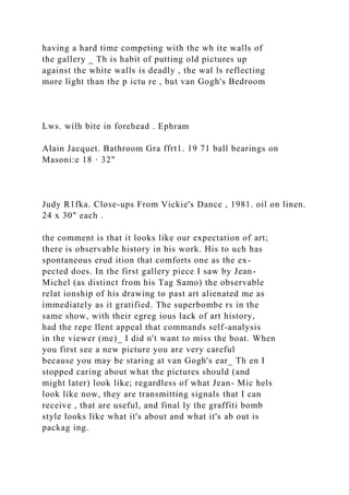 having a hard time competing with the wh ite walls of
the gallery _ Th is habit of putting old pictures up
against the white walls is deadly , the wal ls reflecting
more light than the p ictu re , but van Gogh's Bedroom
Lws. wilh bite in forehead . Ephram
Alain Jacquet. Bathroom Gra ffrt1. 19 71 ball bearings on
Masoni:e 18 · 32"
Judy R1fka. Close-ups From Vickie's Dance , 1981. oil on linen.
24 x 30" each .
the comment is that it looks like our expectation of art;
there is observable history in his work. His to uch has
spontaneous erud ition that comforts one as the ex-
pected does. In the first gallery piece I saw by Jean-
Michel (as distinct from his Tag Samo) the observable
relat ionship of his drawing to past art alienated me as
immediately as it gratified. The superbombe rs in the
same show, with their egreg ious lack of art history,
had the repe llent appeal that commands self-analysis
in the viewer (me)_ I did n't want to miss the boat. When
you first see a new picture you are very careful
because you may be staring at van Gogh's ear_ Th en I
stopped caring about what the pictures should (and
might later) look like; regardless of what Jean- Mic hels
look like now, they are transmitting signals that I can
receive , that are useful, and final ly the graffiti bomb
style looks like what it's about and what it's ab out is
packag ing.
 