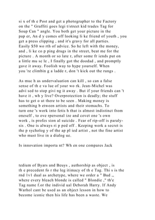 si x of th e Post and get a photographer to the Factory
on the " Graffiti goes legi t/street kid trades Tag for
Soup Can " angle. You both get your picture in the
pap er, An d y comes off looking li ke friend of youth , you
get a press clipping , and it's gravy for all parties.
Easily $50 wo rth of advice. So he left with the money,
and , li ke co p ping drugs in the street, beat me for the
picture . A month or so late r, after some fr iends put on
a little mu sc le , I finally got the doodad , and promptly
gave it away. Foolish way to hype yourself. When
you 're climbin g a ladde r, don 't kick out the rungs .
As muc h as undervaluation can kill , so can a false
sense of th e va lue of your wo rk. Jean-Michel was
advi sed to stop givi ng it away . But if your friends can 't
have it , wh y live? Overprotection is deadly; the stuff
has to get o ut there to be seen . Making money is
something b etween artists and their stomachs. To
turn one 's work into fetis h that is almost indistinct from
oneself , to ove rpersonal ize and covet one 's own
work , is profes sion al suicide . Fear of rip-off is paraly-
sis . One is always ri p ped off . Keeping work a secret is
the p sycholog y of the ap pl ied artist , not the fine artist
who must live in a dialog ue.
Is innovation importa nt? Wh en one compares Jack
tedium of Byars and Beuys , authorship as object , is
th e precedent fo r the leg itimacy of th e Tag. Thi s is the
rnd 1v1 dual as archetype, where we order a " Bud ,,
where every bleach blonde is called " Blondie ," th'e
Tag name f.or the individ ual Deborah Harry. If Andy
Warhol cant be used as an object lesson in how to
become iconic then his life has been a waste. We
 