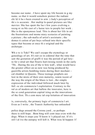 become our name . I have spent my life becom in g my
name. so that it would somehow protect the radiant
chi ld it ha s been created to arm .) Judy's perception of
thi s is accurate . Her multip le-panel pictures are like
movies: She has spent the las t few years evolving a
recog ni za ble cast of c harac ters to people her work .
She is the eponymous lead. This is about her life in art
the frustrations and mome ntary ecstasies of painting
a picture ; the sub-mafia of artist's assistants ; the
domes ti cation of pet boys refined into their specific
types that become at once th e original and the
archetype .
Wh e re is Taki? We can't escape the etymology or
genealogy of art. It's not co in cidental that the time that
saw the gestation of graffi ti was the period of gal lery-
re fer e ntial art that flouris hed (wrong word) in the early
'70s . During the era of the w hite wall , what would have
the greater effect on us now was being produced by
guerrilla artists bombing trains during their mechani -
cal slumber in Queens. Those teenage prophets are
lost in the mists of their own maturity, remin iscent of
the way the origin of the blues is lost , the simple
expression of the individual followed much later by
full -sc ale commercia l exploitation. Contrary to the
rul es of modern art that hallow the innovator, here is
the se cond generation capital izing on the innovations
of the first. Th e com merc ial exp loitation of innovation
is, conversely, the primary logic of commercia l art.
Even as I write , the Transit Authority has unleashed
police dogs around the Corona yard , so perhaps
there is still hope . Bom bing will cont inue even with the
dogs. When it stops you 'll know it 's played out. If it's
stil l al ive the autopsy will kill it. What wou ld happen 1f
 