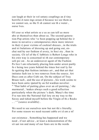 can laugh at their in vol untary couplings an d tiny
horrifie d runn ings aroun d because we see them as
we cannot see, as the fi sh cannot see th e water ,
ourse lves.
Of cour se what artists se e us as can tell us more
abo ut themselves than about us. The second-genera-
tion Pop artists who 've been popping up behind the ir
more in novative c ontemporaries show more interest
in the(i r) poor victims of cocktail dresses , in the trials
and tri bulations of dressing up and going out, en-
chai ned by our fashion sl avery, in Soci ety , than in
society. Ch ief of the C lubbists is Robert Longo who in
his own way is concerned wi th our contemporary
soli psi sm . As an undercover agent of the Fashion
Po lice I am reluctantly placing him under arrest partly
fo r being two years behind the times but real ly for
fo rgetting that fashion imitates art , and that art that
imitates fash ion is two removes from the source. Art
Deco com es after Cubi sm. On the subject of Troy
Braun tuch , and the use of pictures , his work seems to
have been antic ipated by an Ed wardian novelist:
" 'That habit of putting glass over an oil painting ,' she
murmured , 'makes always such a good reflection
particularly when the picture 's dark. Many's the time
I've run into the National Gal lery on my way to the
Savoy and tidied myself before the Virgin of th e Rocks
.. .' " (source available) .
We need to see ourselves now but not thi s literally.
For some reason we need recoani zable evi d enr.e nf
our existence . Something has happened and we
need , if not advice , at least a demonstration of the
sit uat ion and many of our fears are in the words
 