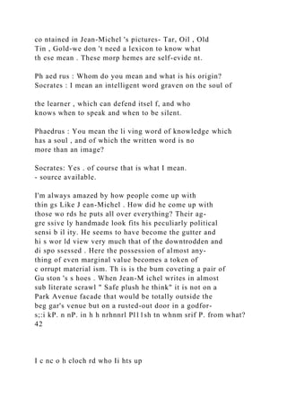 co ntained in Jean-Michel 's pictures- Tar, Oil , Old
Tin , Gold-we don 't need a lexicon to know what
th ese mean . These morp hemes are self-evide nt.
Ph aed rus : Whom do you mean and what is his origin?
Socrates : I mean an intelligent word graven on the soul of
the learner , which can defend itsel f, and who
knows when to speak and when to be silent.
Phaedrus : You mean the li ving word of knowledge which
has a soul , and of which the written word is no
more than an image?
Socrates: Yes . of course that is what I mean.
- source available.
I'm always amazed by how people come up with
thin gs Like J ean-Michel . How did he come up with
those wo rds he puts all over everything? Their ag-
gre ssive ly handmade look fits his peculiarly political
sensi b il ity. He seems to have become the gutter and
hi s wor ld view very much that of the downtrodden and
di spo ssessed . Here the possession of almost any-
thing of even marginal value becomes a token of
c orrupt material ism. Th is is the bum coveting a pair of
Gu ston 's s hoes . When Jean-M ichel writes in almost
sub literate scrawl " Safe plush he think" it is not on a
Park Avenue facade that would be totally outside the
beg gar's venue but on a rusted-out door in a godfor-
s;:i kP. n nP. in h h nrhnnrl Pl11sh tn whnm srif P. from what?
42
I c nc o h cloch rd who Ii hts up
 